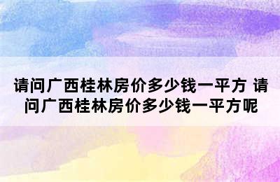 请问广西桂林房价多少钱一平方 请问广西桂林房价多少钱一平方呢